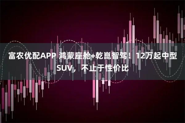 富农优配APP 鸿蒙座舱+乾崑智驾！12万起中型SUV，不止于性价比