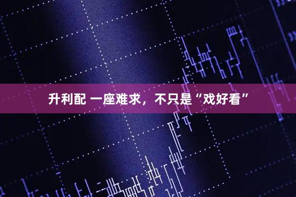 升利配 一座难求，不只是“戏好看”