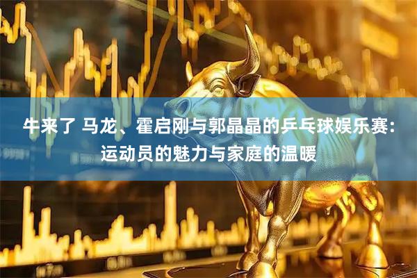 牛来了 马龙、霍启刚与郭晶晶的乒乓球娱乐赛:运动员的魅力与家庭的温暖
