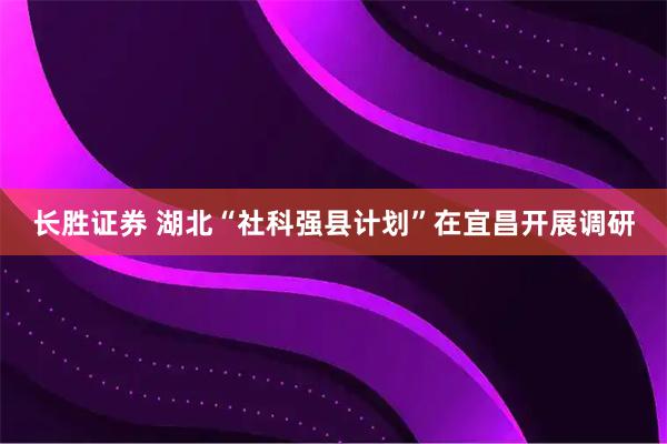 长胜证券 湖北“社科强县计划”在宜昌开展调研