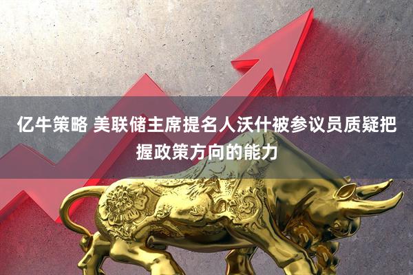 亿牛策略 美联储主席提名人沃什被参议员质疑把握政策方向的能力