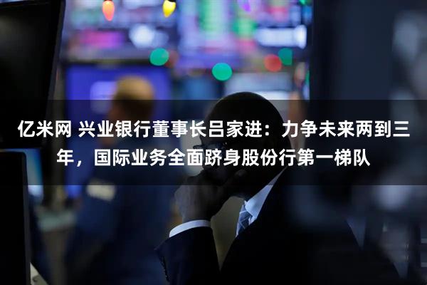 亿米网 兴业银行董事长吕家进：力争未来两到三年，国际业务全面跻身股份行第一梯队