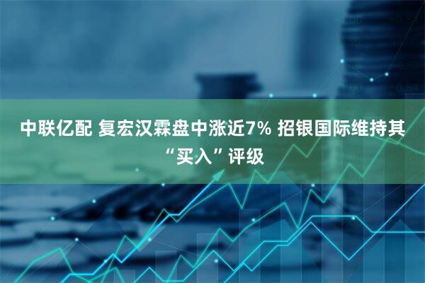 中联亿配 复宏汉霖盘中涨近7% 招银国际维持其“买入”评级