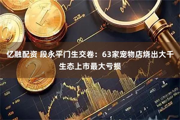 亿融配资 段永平门生交卷：63家宠物店烧出大千生态上市最大亏损