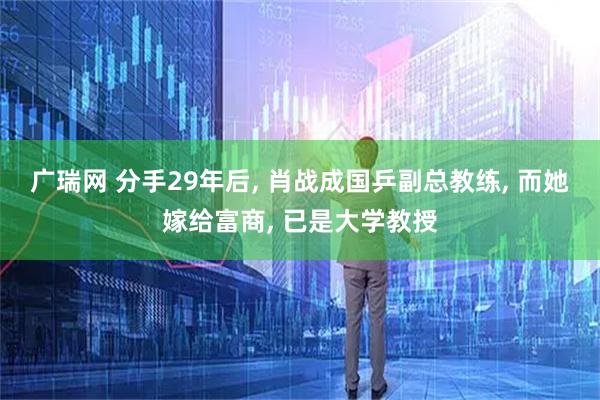 广瑞网 分手29年后, 肖战成国乒副总教练, 而她嫁给富商, 已是大学教授