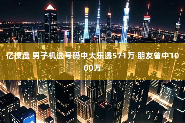 亿操盘 男子机选号码中大乐透571万 朋友曾中1000万