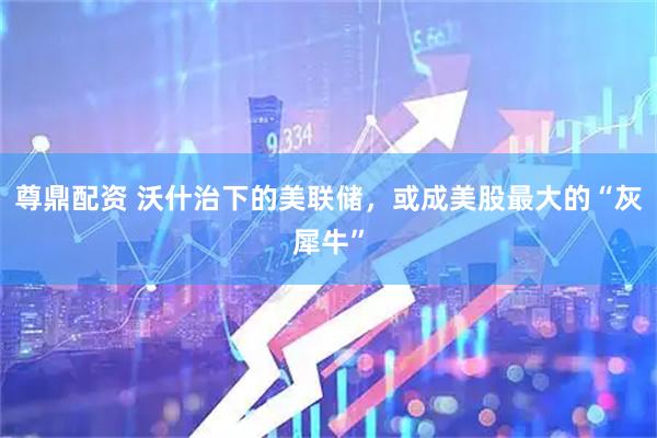 尊鼎配资 沃什治下的美联储，或成美股最大的“灰犀牛”