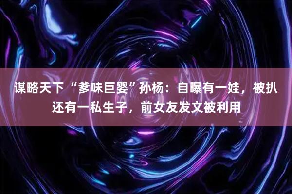 谋略天下 “爹味巨婴”孙杨：自曝有一娃，被扒还有一私生子，前女友发文被利用