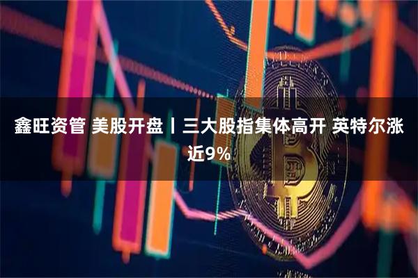 鑫旺资管 美股开盘丨三大股指集体高开 英特尔涨近9%