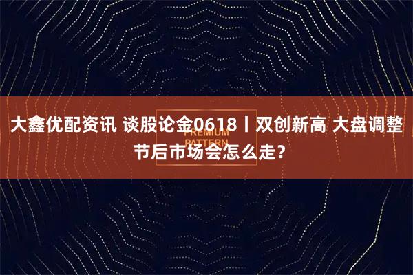 大鑫优配资讯 谈股论金0618丨双创新高 大盘调整 节后市场会怎么走？