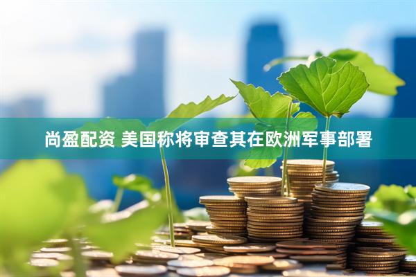 尚盈配资 美国称将审查其在欧洲军事部署