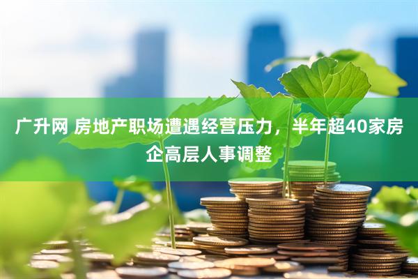 广升网 房地产职场遭遇经营压力，半年超40家房企高层人事调整