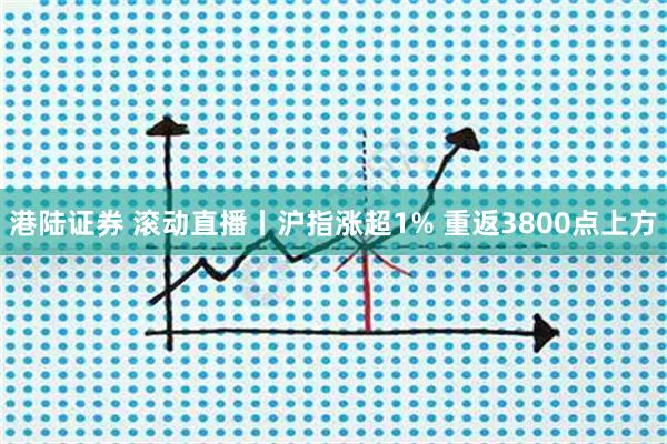 港陆证券 滚动直播丨沪指涨超1% 重返3800点上方
