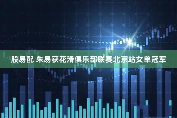 股易配 朱易获花滑俱乐部联赛北京站女单冠军